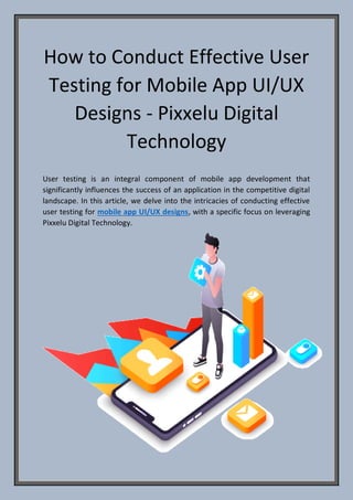 How to Conduct Effective User
Testing for Mobile App UI/UX
Designs - Pixxelu Digital
Technology
User testing is an integral component of mobile app development that
significantly influences the success of an application in the competitive digital
landscape. In this article, we delve into the intricacies of conducting effective
user testing for mobile app UI/UX designs, with a specific focus on leveraging
Pixxelu Digital Technology.
 