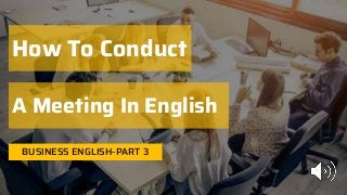 BUSINESS ENGLISH-PART 3
How To Conduct
A Meeting In English
 