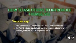 You can say:
1. Let’s go around the table and introduce ourselves.
2. Let’s introduce ourselves quickly- please state your
name, job title, and why you’re here.
 