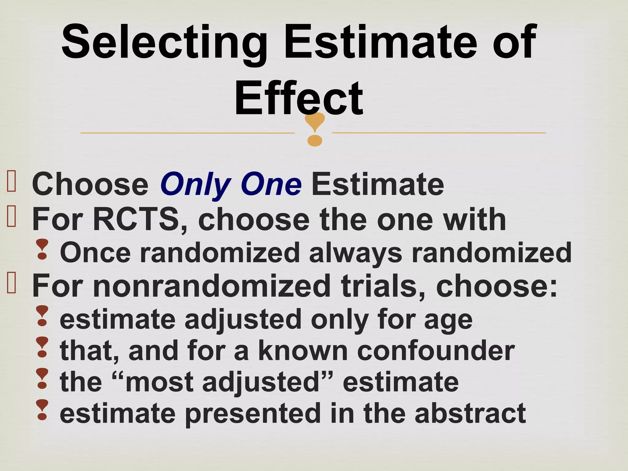 
 Choose Only One Estimate
 For RCTS, choose the one with
 Once randomized always randomized
 For nonrandomized trials, choose:
 estimate adjusted only for age
 that, and for a known confounder
 the “most adjusted” estimate
 estimate presented in the abstract
Selecting Estimate of
Effect
 