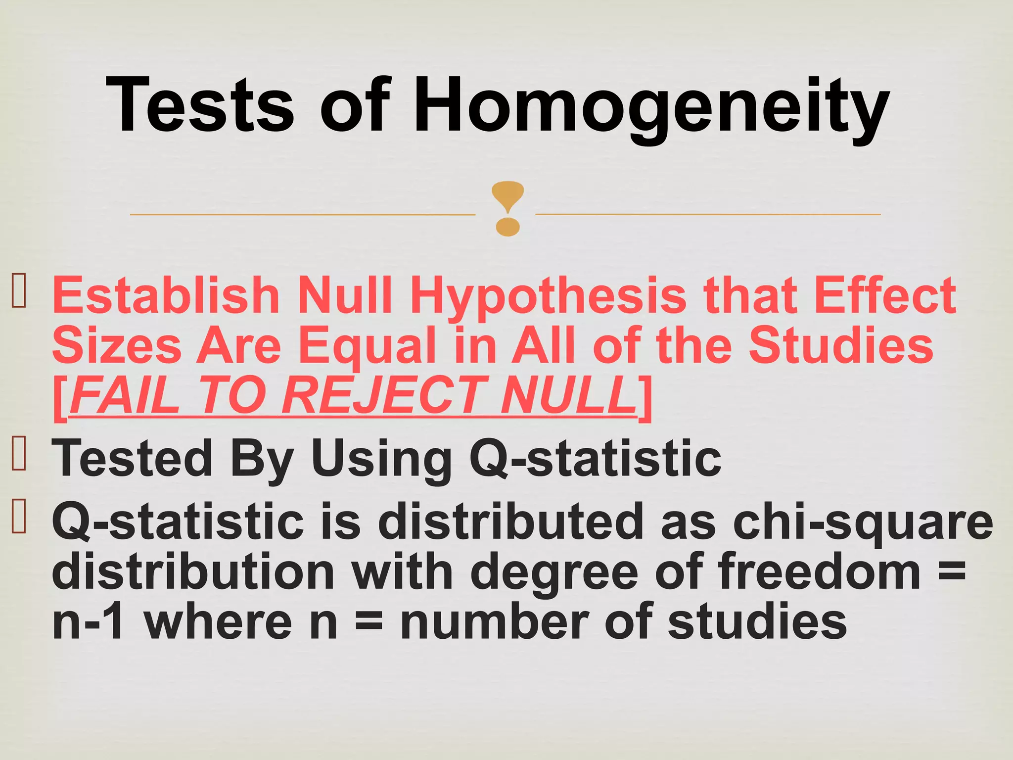 
 Establish Null Hypothesis that Effect
Sizes Are Equal in All of the Studies
[FAIL TO REJECT NULL]
 Tested By Using Q-statistic
 Q-statistic is distributed as chi-square
distribution with degree of freedom =
n-1 where n = number of studies
Tests of Homogeneity
 