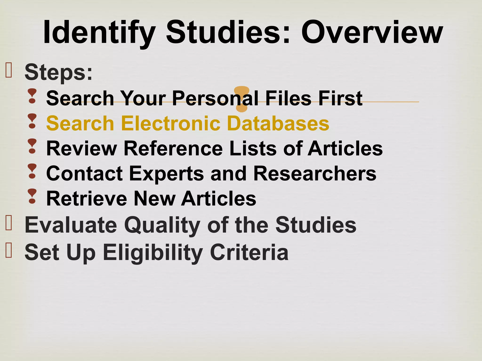 
 Steps:
 Search Your Personal Files First
 Search Electronic Databases
 Review Reference Lists of Articles
 Contact Experts and Researchers
 Retrieve New Articles
 Evaluate Quality of the Studies
 Set Up Eligibility Criteria
Identify Studies: Overview
 