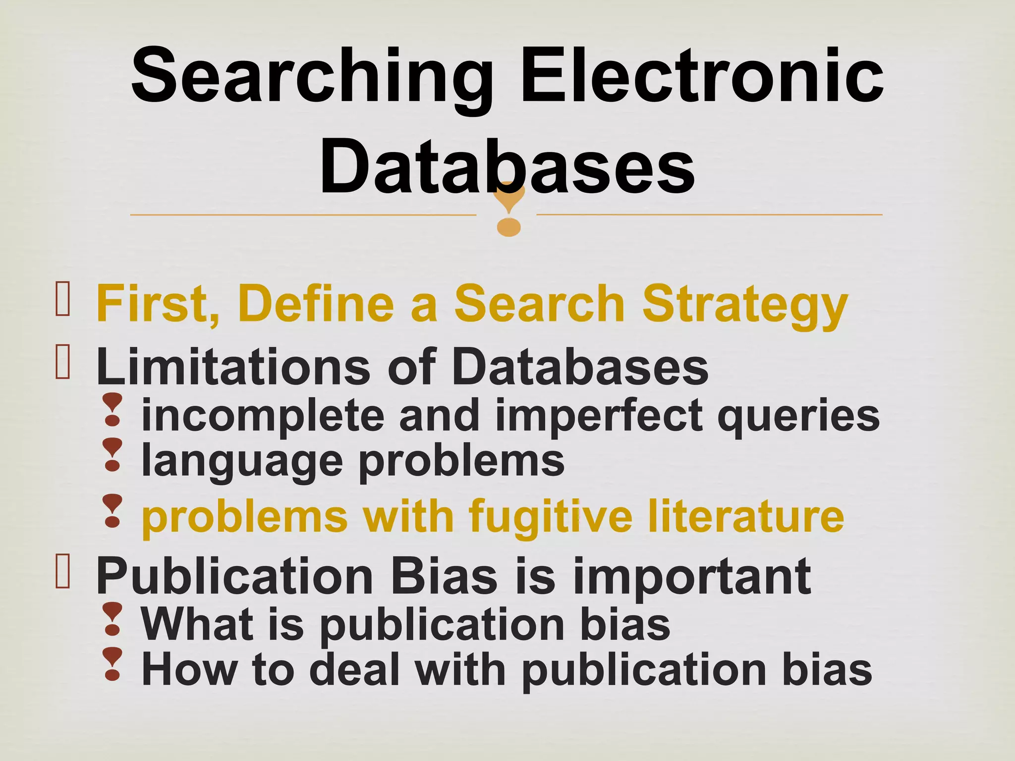 
 First, Define a Search Strategy
 Limitations of Databases
 incomplete and imperfect queries
 language problems
 problems with fugitive literature
 Publication Bias is important
 What is publication bias
 How to deal with publication bias
Searching Electronic
Databases
 