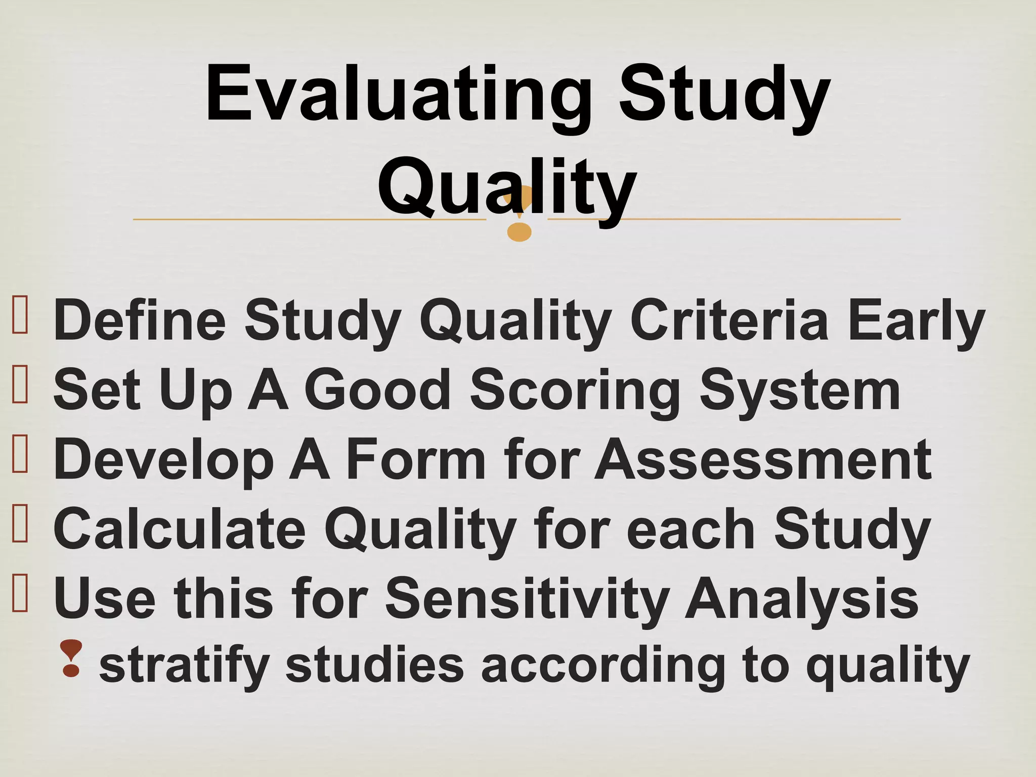 
 Define Study Quality Criteria Early
 Set Up A Good Scoring System
 Develop A Form for Assessment
 Calculate Quality for each Study
 Use this for Sensitivity Analysis
 stratify studies according to quality
Evaluating Study
Quality
 