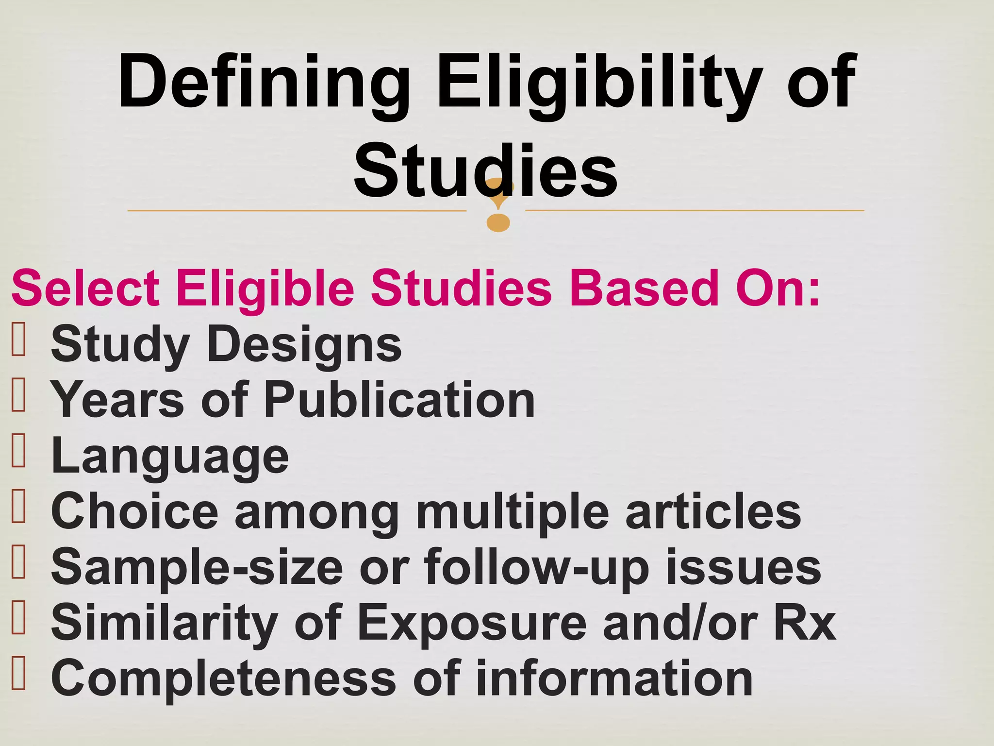 
Select Eligible Studies Based On:
 Study Designs
 Years of Publication
 Language
 Choice among multiple articles
 Sample-size or follow-up issues
 Similarity of Exposure and/or Rx
 Completeness of information
Defining Eligibility of
Studies
 