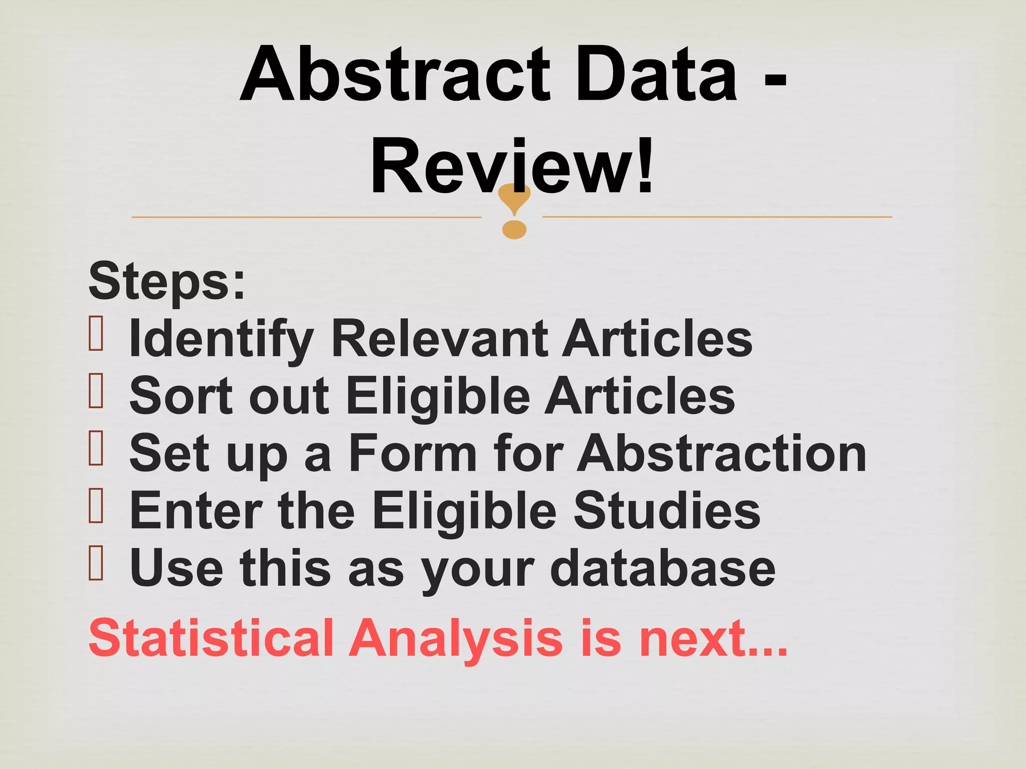 
Steps:
 Identify Relevant Articles
 Sort out Eligible Articles
 Set up a Form for Abstraction
 Enter the Eligible Studies
 Use this as your database
Statistical Analysis is next...
Abstract Data -
Review!
 