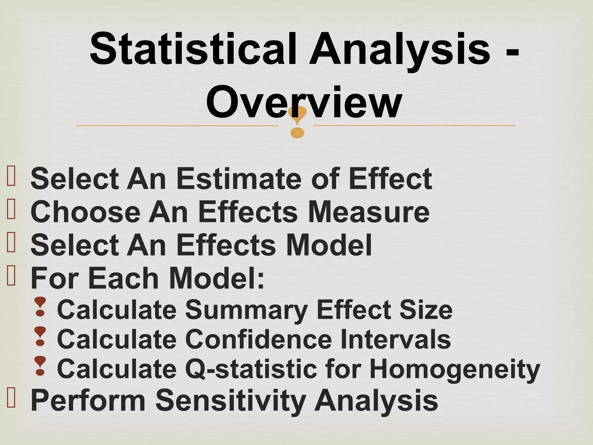 
 Select An Estimate of Effect
 Choose An Effects Measure
 Select An Effects Model
 For Each Model:
 Calculate Summary Effect Size
 Calculate Confidence Intervals
 Calculate Q-statistic for Homogeneity
 Perform Sensitivity Analysis
Statistical Analysis -
Overview
 
