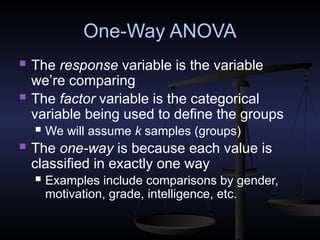 One-Way ANOVA
 The response variable is the variable
we’re comparing
 The factor variable is the categorical
variable being used to define the groups
 We will assume k samples (groups)
 The one-way is because each value is
classified in exactly one way
 Examples include comparisons by gender,
motivation, grade, intelligence, etc.
 
