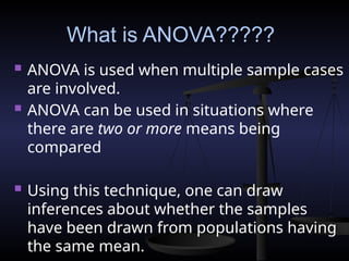 What is ANOVA?????
 ANOVA is used when multiple sample cases
are involved.
 ANOVA can be used in situations where
there are two or more means being
compared
 Using this technique, one can draw
inferences about whether the samples
have been drawn from populations having
the same mean.
 