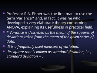  Professor R.A. Fisher was the first man to use the
term ‘Variance’* and, in fact, it was he who
developed a very elaborate theory concerning
ANOVA, explaining its usefulness in practical field.
 * Variance is described as the mean of the squares of
deviations taken from the mean of the given series of
data.
 It is a frequently used measure of variation.
 Its square root is known as standard deviation, i.e.,
Standard deviation = .
 