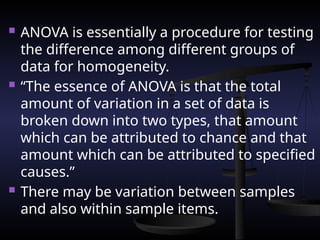  ANOVA is essentially a procedure for testing
the difference among different groups of
data for homogeneity.
 “The essence of ANOVA is that the total
amount of variation in a set of data is
broken down into two types, that amount
which can be attributed to chance and that
amount which can be attributed to specified
causes.”
 There may be variation between samples
and also within sample items.
 