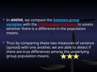  In ANOVA, we compare the between-group
variation with the within-group variation to assess
whether there is a difference in the population
means.
 Thus by comparing these two measures of variance
(spread) with one another, we are able to detect if
there are true differences among the underlying
group population means.
 