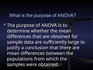 What is the purpose of ANOVA?
 The purpose of ANOVA is to
determine whether the mean
differences that are obtained for
sample data are sufficiently large to
justify a conclusion that there are
mean differences between the
populations from which the
samples were obtained.
 