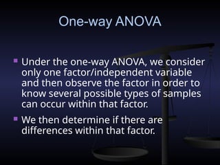 One-way ANOVA
 Under the one-way ANOVA, we consider
only one factor/independent variable
and then observe the factor in order to
know several possible types of samples
can occur within that factor.
 We then determine if there are
differences within that factor.
 