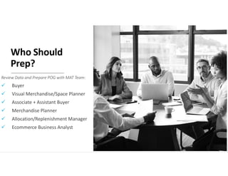 Who Should
Prep?
Review Data and Prepare POG with MAT Team:
 Buyer
 Visual Merchandise/Space Planner
 Associate + Assistant Buyer
 Merchandise Planner
 Allocation/Replenishment Manager
 Ecommerce Business Analyst
 