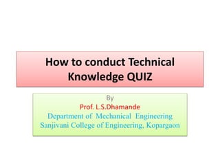 How to conduct Technical
Knowledge QUIZ
By
Prof. L.S.Dhamande
Department of Mechanical Engineering
Sanjivani College of Engineering, Kopargaon
 