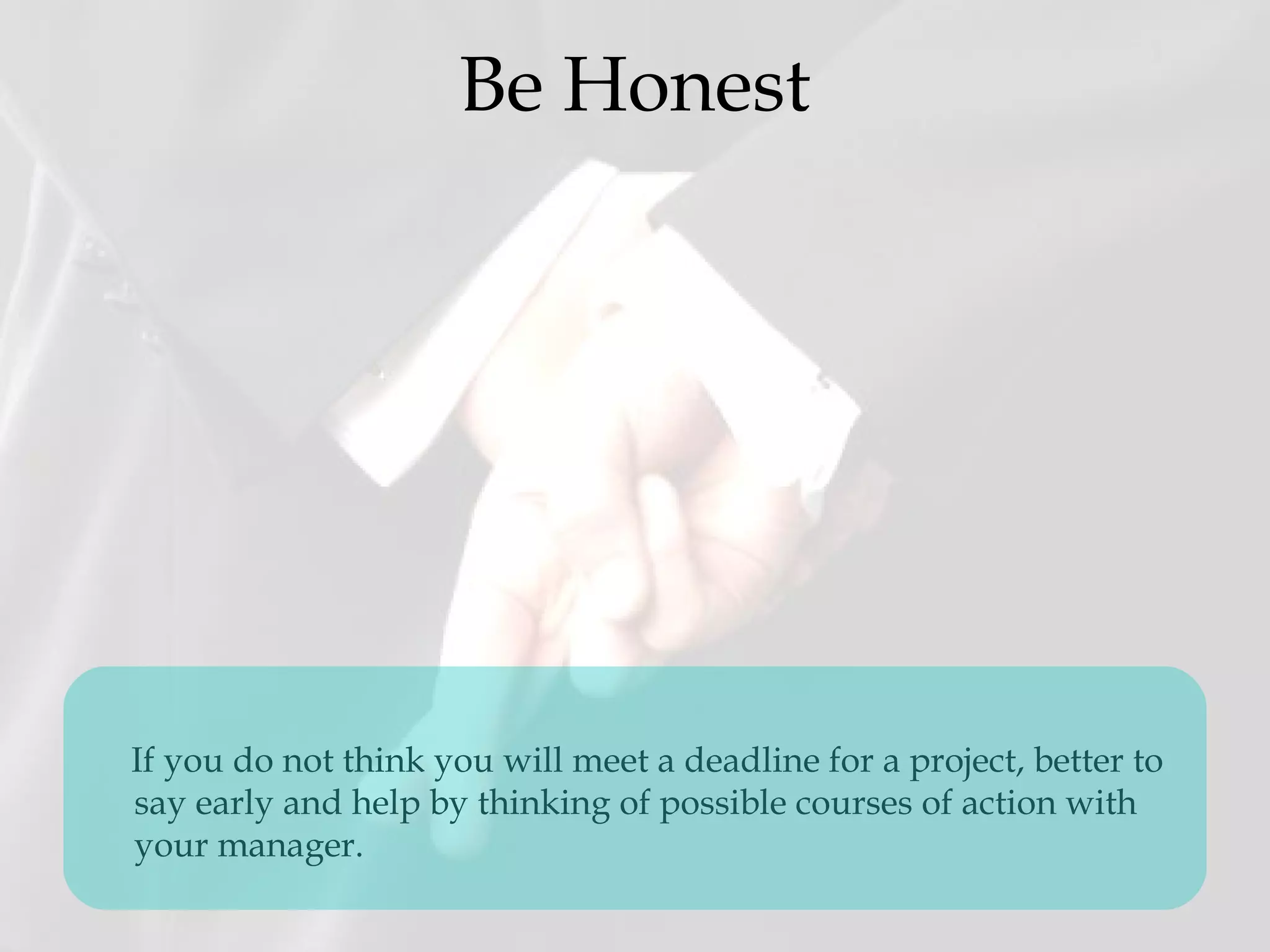 Be Honest
If you do not think you will meet a deadline for a project, better to
say early and help by thinking of possible courses of action with
your manager.
 