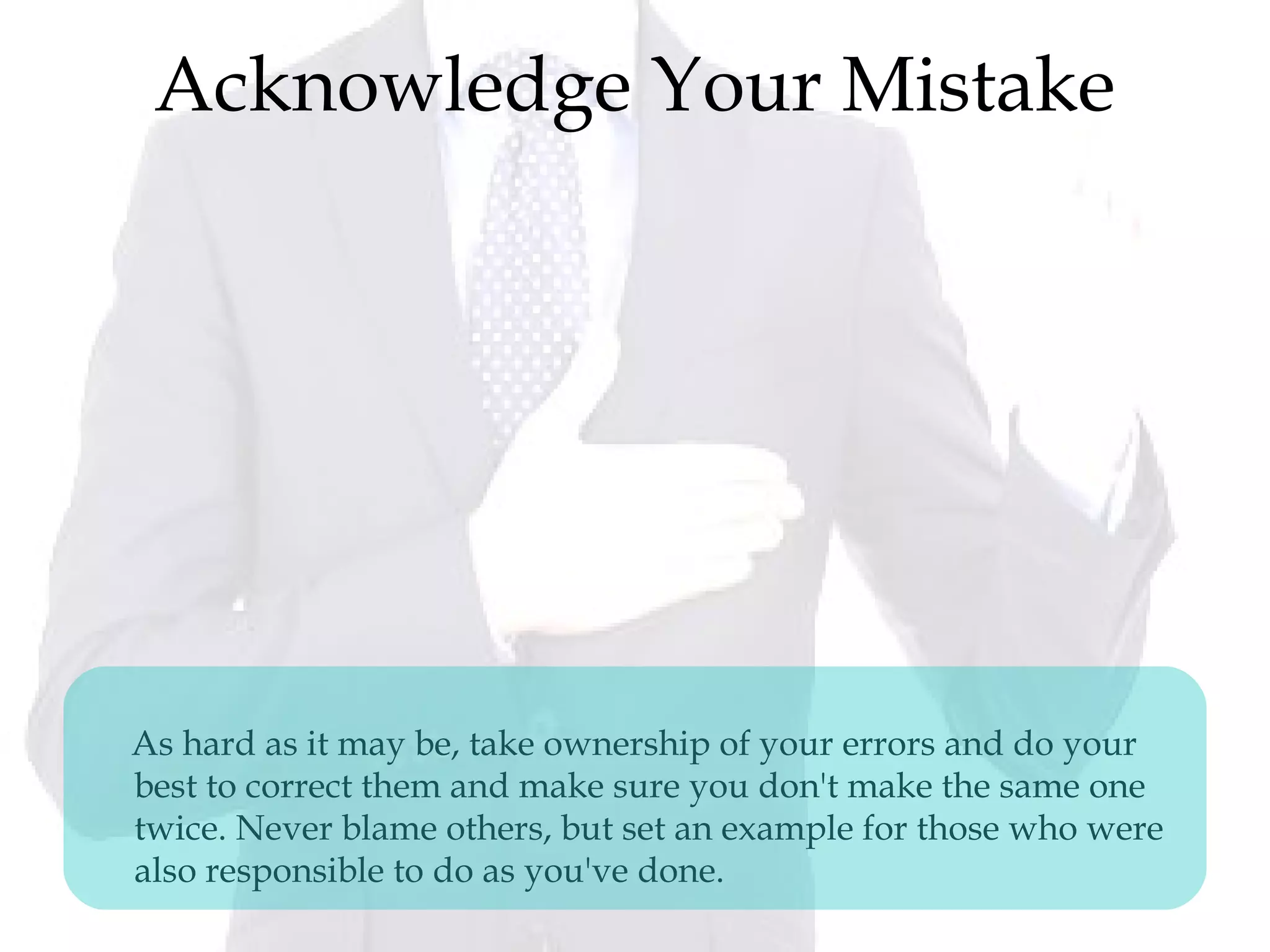 Acknowledge Your Mistake
As hard as it may be, take ownership of your errors and do your
best to correct them and make sure you don't make the same one
twice. Never blame others, but set an example for those who were
also responsible to do as you've done.
 