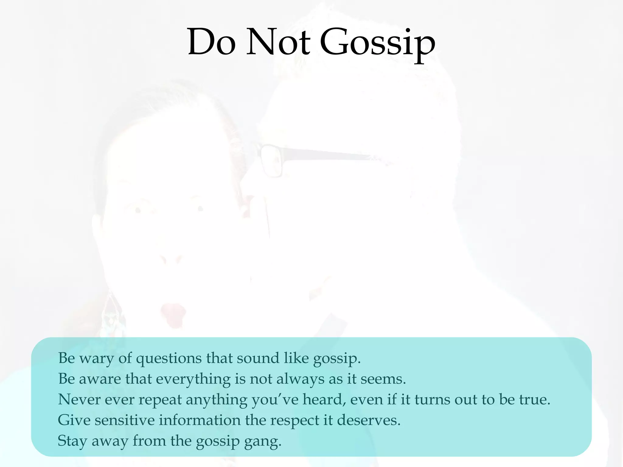 Do Not Gossip
Be wary of questions that sound like gossip. 
Be aware that everything is not always as it seems.
Never ever repeat anything you’ve heard, even if it turns out to be true. 
Give sensitive information the respect it deserves.
Stay away from the gossip gang.
 