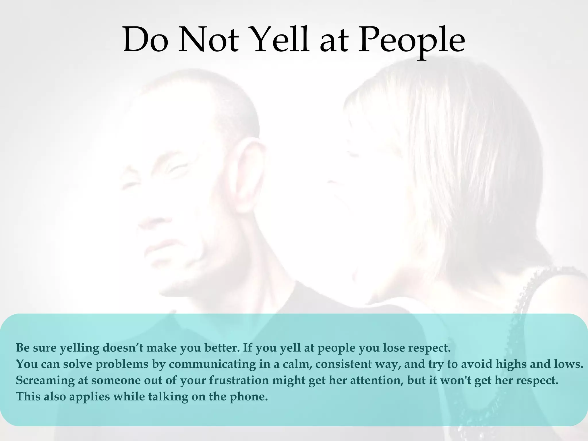 Do Not Yell at People
Be sure yelling doesn’t make you better. If you yell at people you lose respect.
You can solve problems by communicating in a calm, consistent way, and try to avoid highs and lows. 
Screaming at someone out of your frustration might get her attention, but it won't get her respect.  
This also applies while talking on the phone.
 