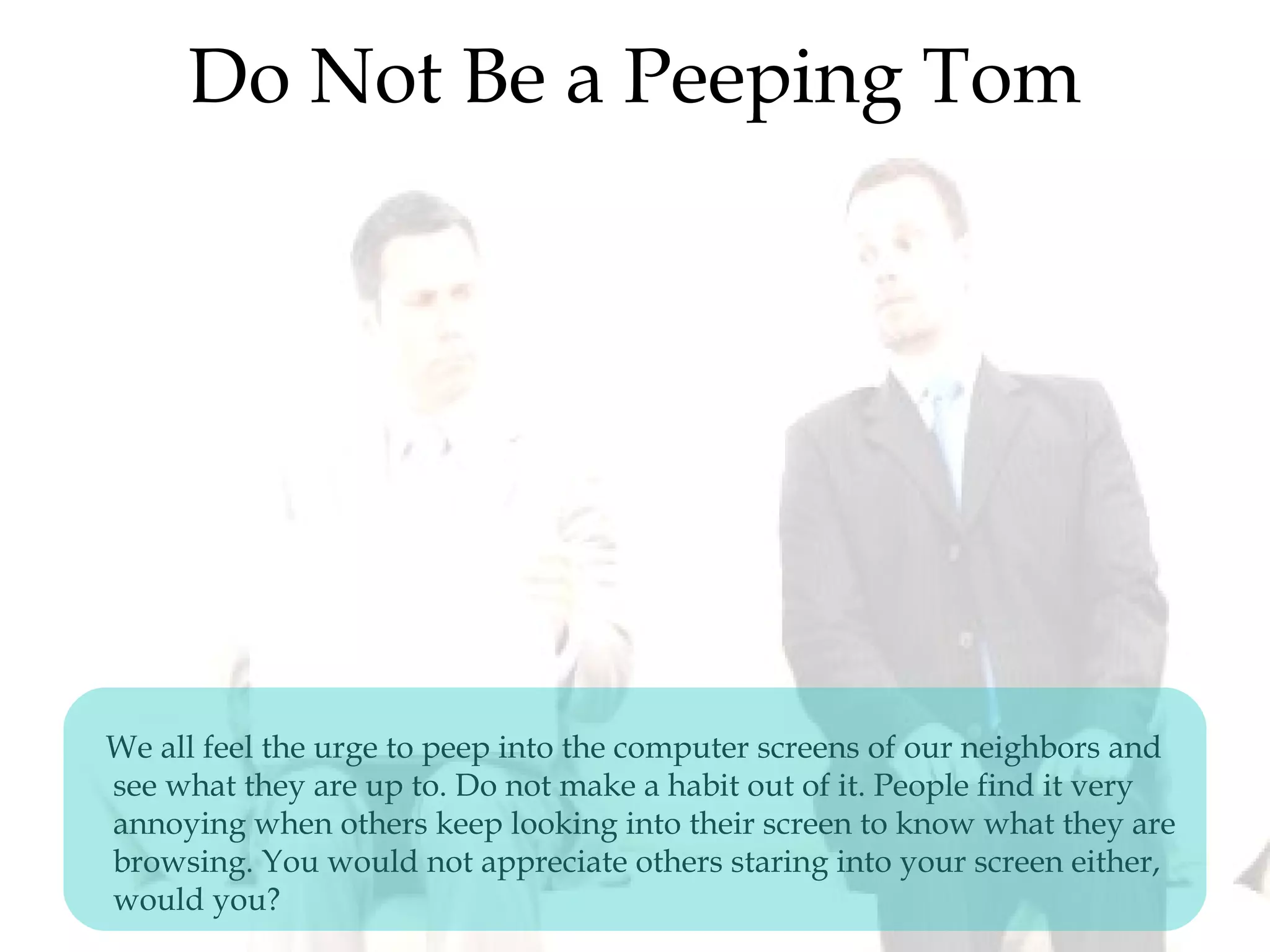 Do Not Be a Peeping Tom
We all feel the urge to peep into the computer screens of our neighbors and
see what they are up to. Do not make a habit out of it. People find it very
annoying when others keep looking into their screen to know what they are
browsing. You would not appreciate others staring into your screen either,
would you?
 