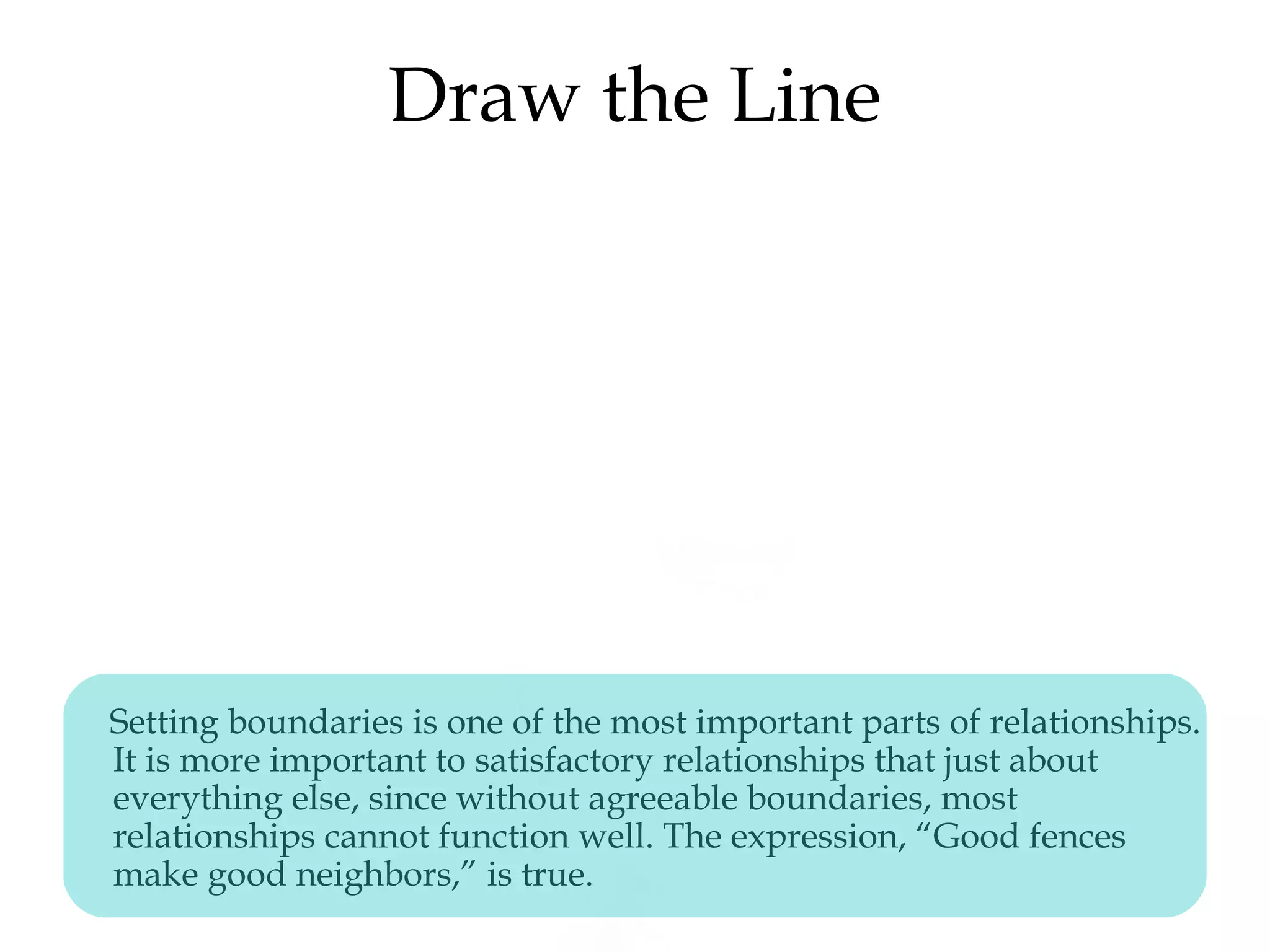 Draw the Line
Setting boundaries is one of the most important parts of relationships.
It is more important to satisfactory relationships that just about
everything else, since without agreeable boundaries, most
relationships cannot function well. The expression, “Good fences
make good neighbors,” is true.
 