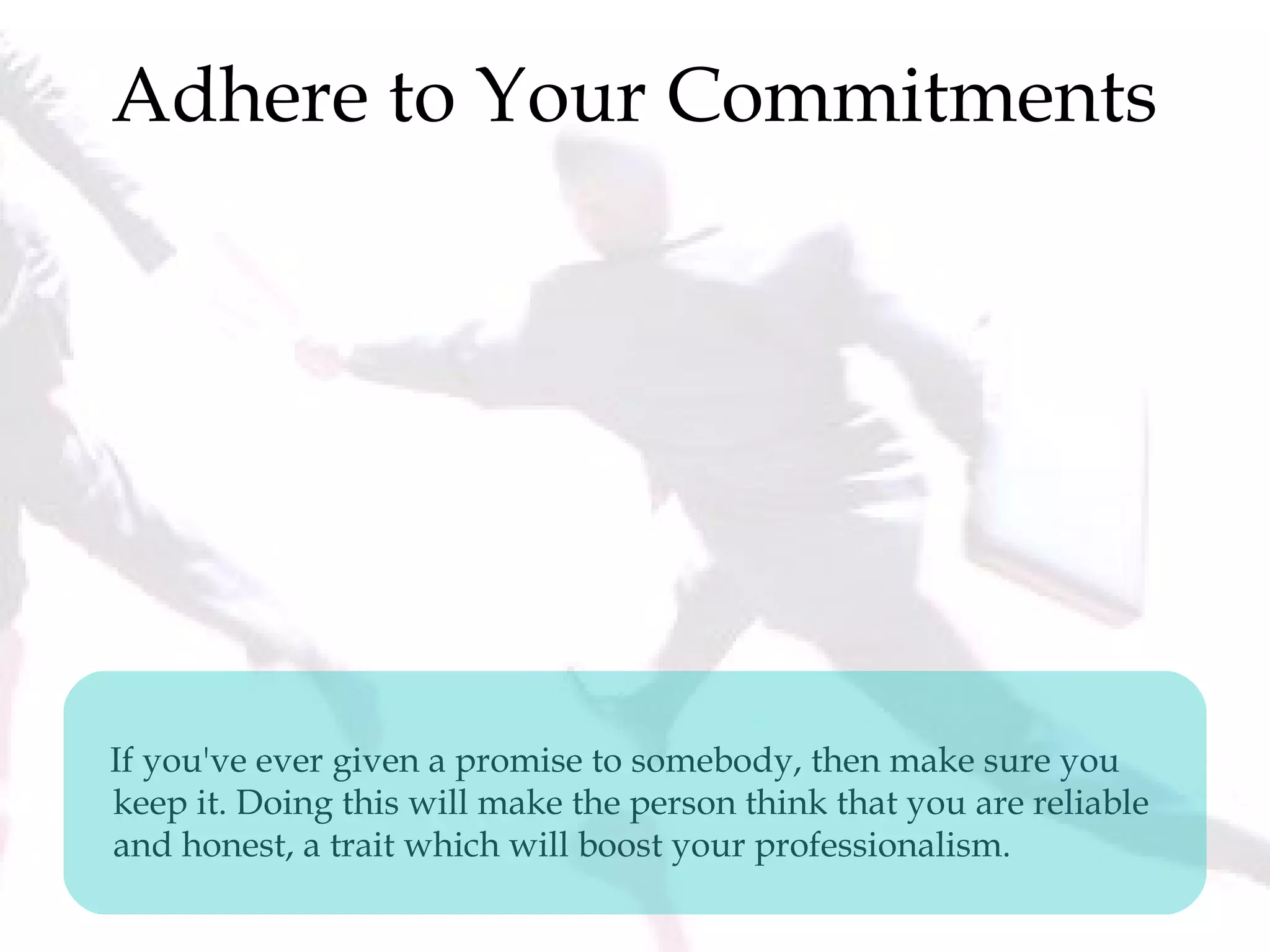 Adhere to Your Commitments
If you've ever given a promise to somebody, then make sure you
keep it. Doing this will make the person think that you are reliable
and honest, a trait which will boost your professionalism.
 