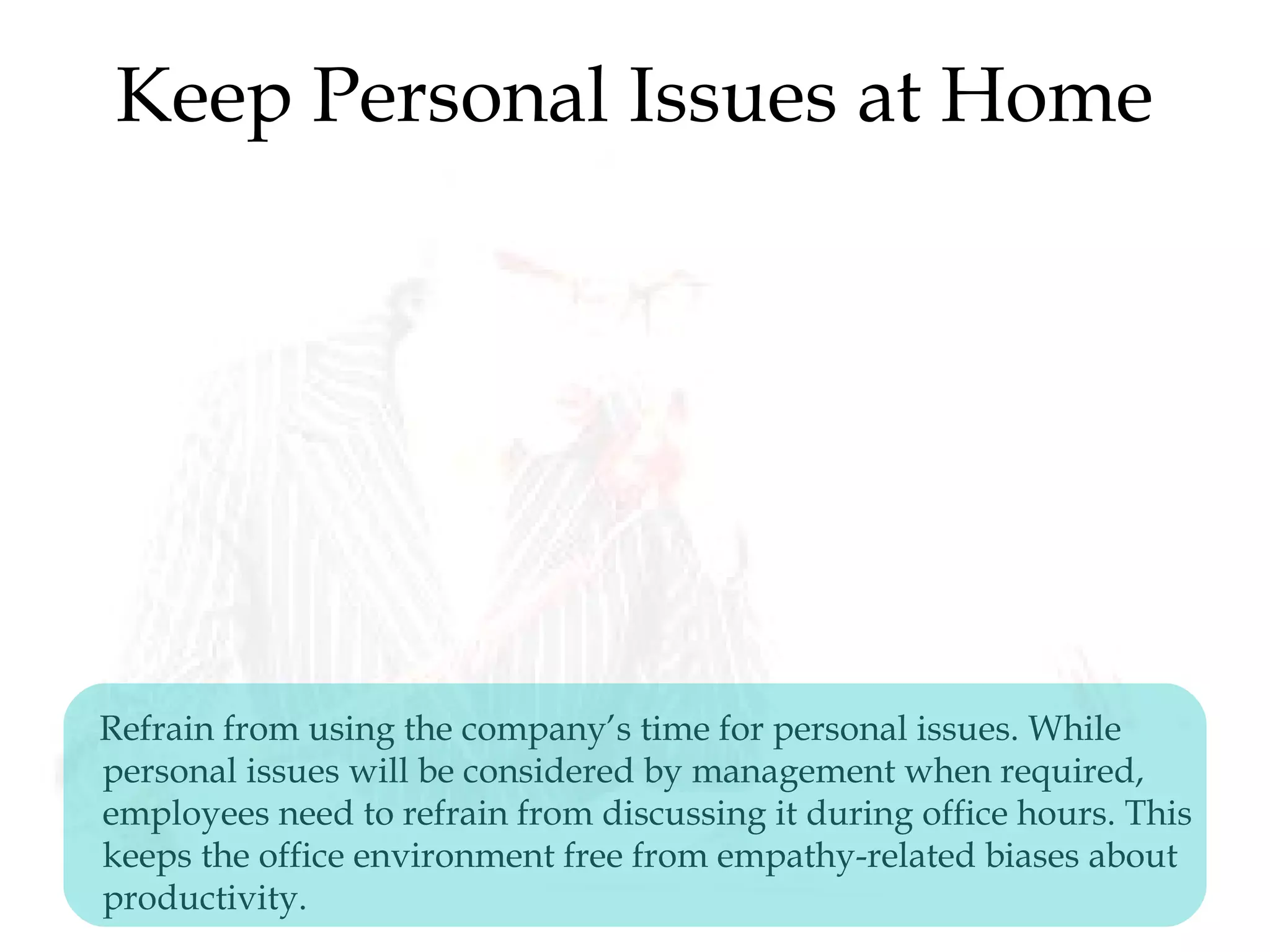 Keep Personal Issues at Home
Refrain from using the company’s time for personal issues. While
personal issues will be considered by management when required,
employees need to refrain from discussing it during office hours. This
keeps the office environment free from empathy-related biases about
productivity.
 