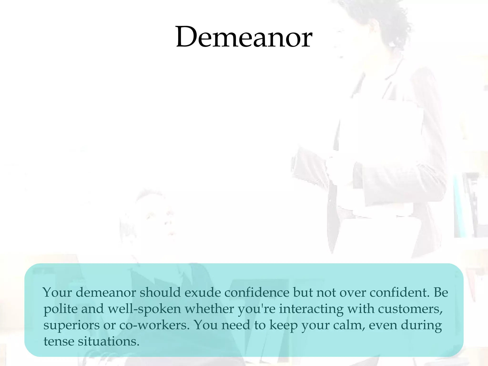 Demeanor
Your demeanor should exude confidence but not over confident. Be
polite and well-spoken whether you're interacting with customers,
superiors or co-workers. You need to keep your calm, even during
tense situations.
 