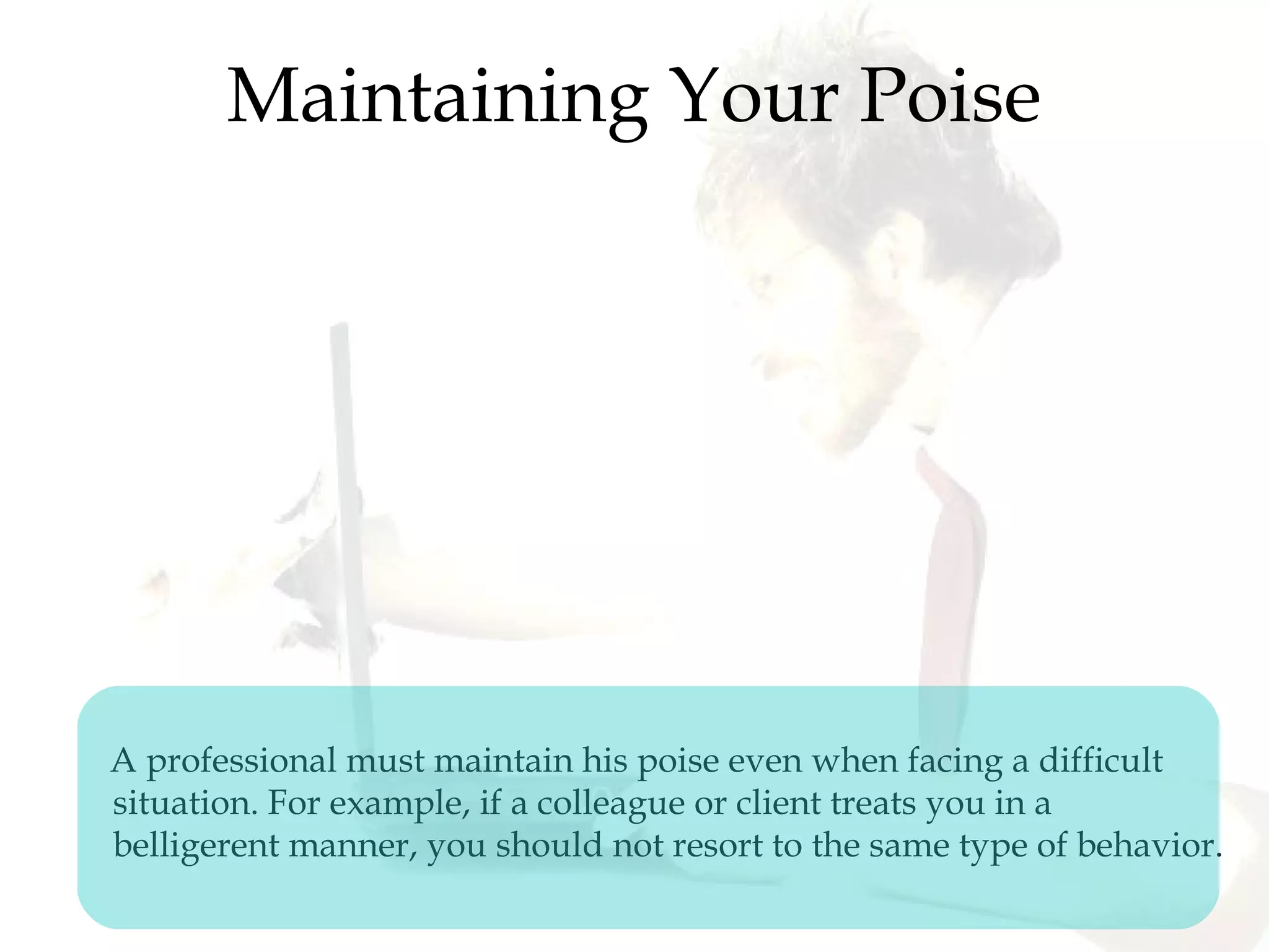Maintaining Your Poise
A professional must maintain his poise even when facing a difficult
situation. For example, if a colleague or client treats you in a
belligerent manner, you should not resort to the same type of behavior.
 
