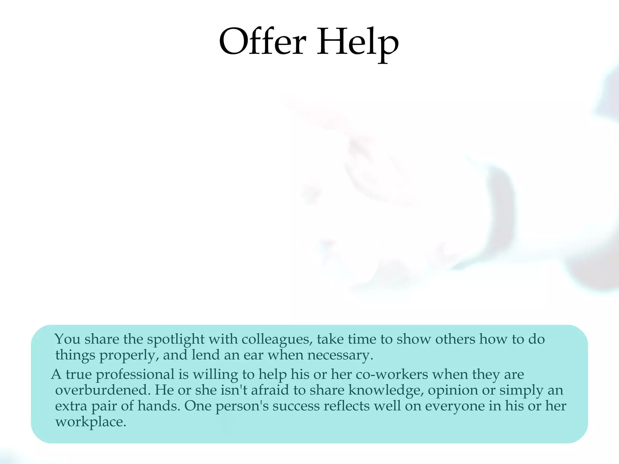 Offer Help
You share the spotlight with colleagues, take time to show others how to do
things properly, and lend an ear when necessary.
A true professional is willing to help his or her co-workers when they are
overburdened. He or she isn't afraid to share knowledge, opinion or simply an
extra pair of hands. One person's success reflects well on everyone in his or her
workplace.
 