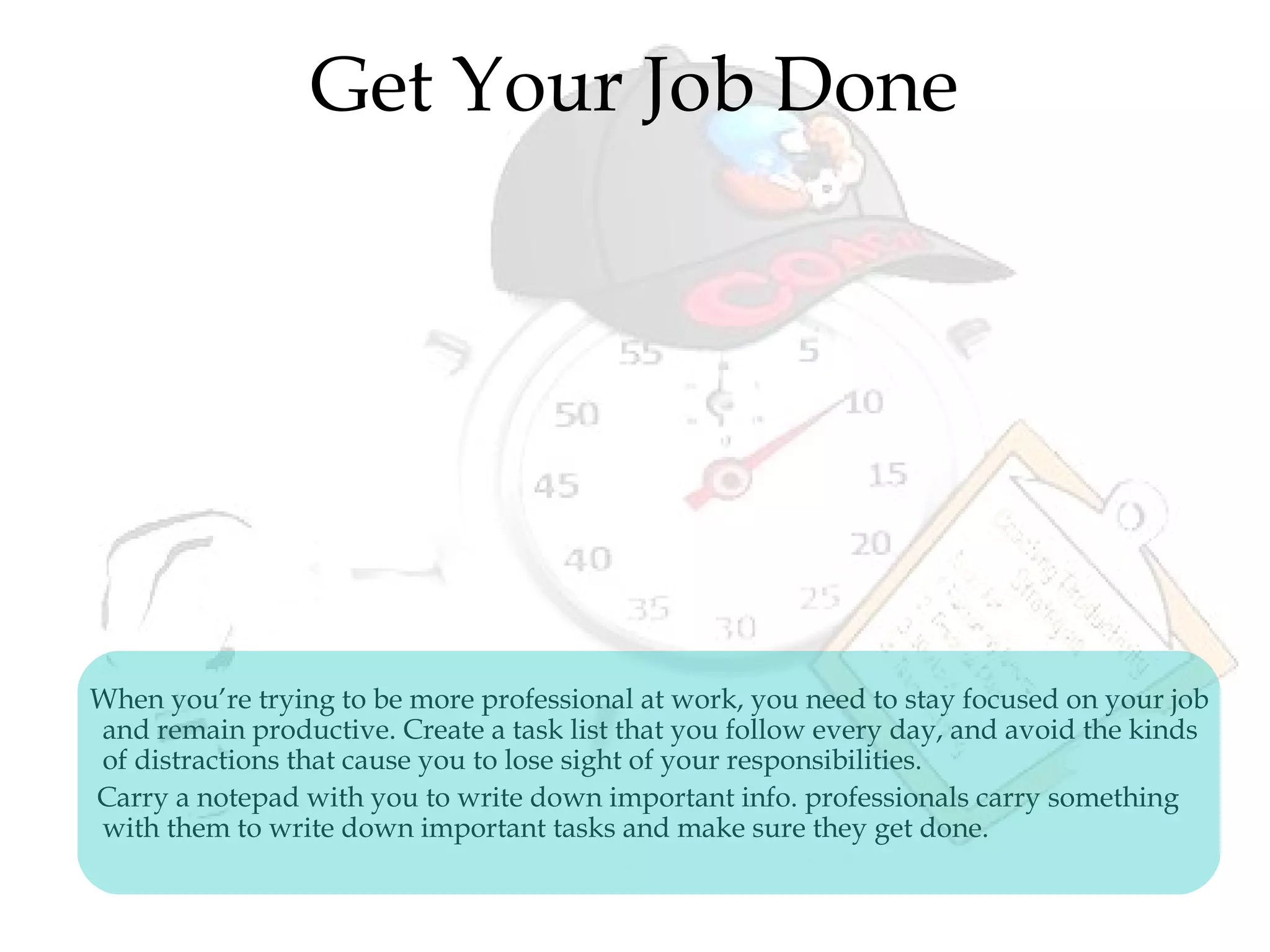Get Your Job Done
When you’re trying to be more professional at work, you need to stay focused on your job
and remain productive. Create a task list that you follow every day, and avoid the kinds
of distractions that cause you to lose sight of your responsibilities.
Carry a notepad with you to write down important info. professionals carry something
with them to write down important tasks and make sure they get done.
 