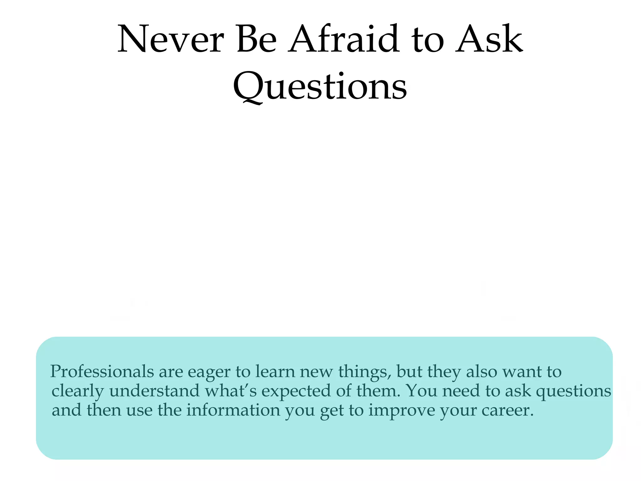 Never Be Afraid to Ask
Questions
Professionals are eager to learn new things, but they also want to
clearly understand what’s expected of them. You need to ask questions
and then use the information you get to improve your career.
 