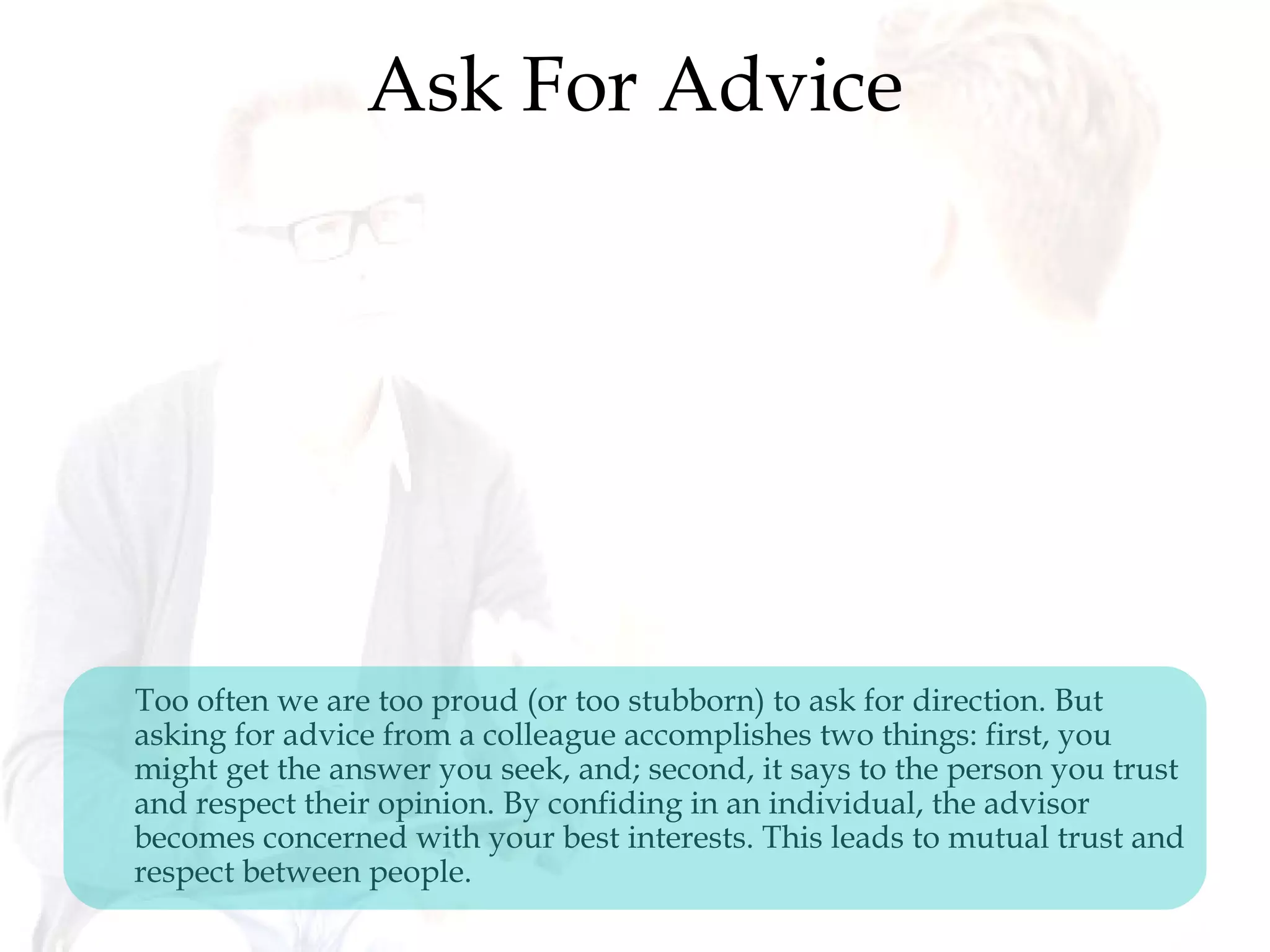 Ask For Advice
Too often we are too proud (or too stubborn) to ask for direction. But
asking for advice from a colleague accomplishes two things: first, you
might get the answer you seek, and; second, it says to the person you trust
and respect their opinion. By confiding in an individual, the advisor
becomes concerned with your best interests. This leads to mutual trust and
respect between people.
 