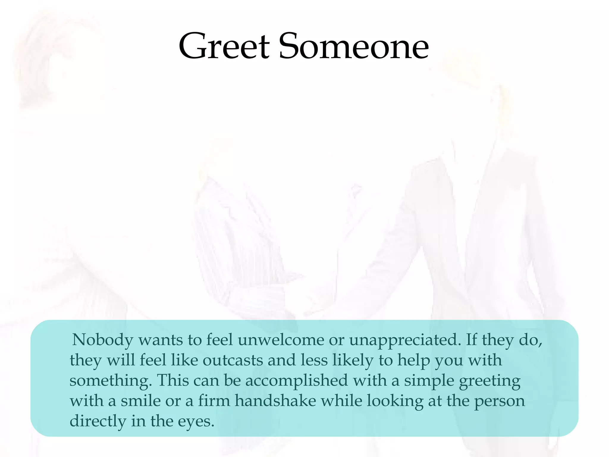 Greet Someone
Nobody wants to feel unwelcome or unappreciated. If they do,
they will feel like outcasts and less likely to help you with
something. This can be accomplished with a simple greeting
with a smile or a firm handshake while looking at the person
directly in the eyes.
 