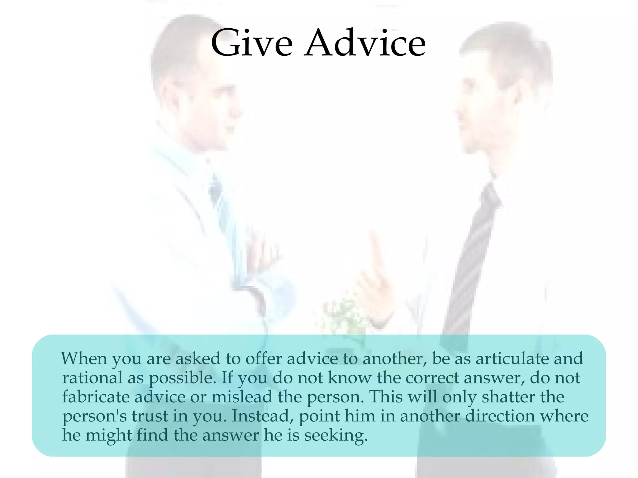 Give Advice
When you are asked to offer advice to another, be as articulate and
rational as possible. If you do not know the correct answer, do not
fabricate advice or mislead the person. This will only shatter the
person's trust in you. Instead, point him in another direction where
he might find the answer he is seeking.
 