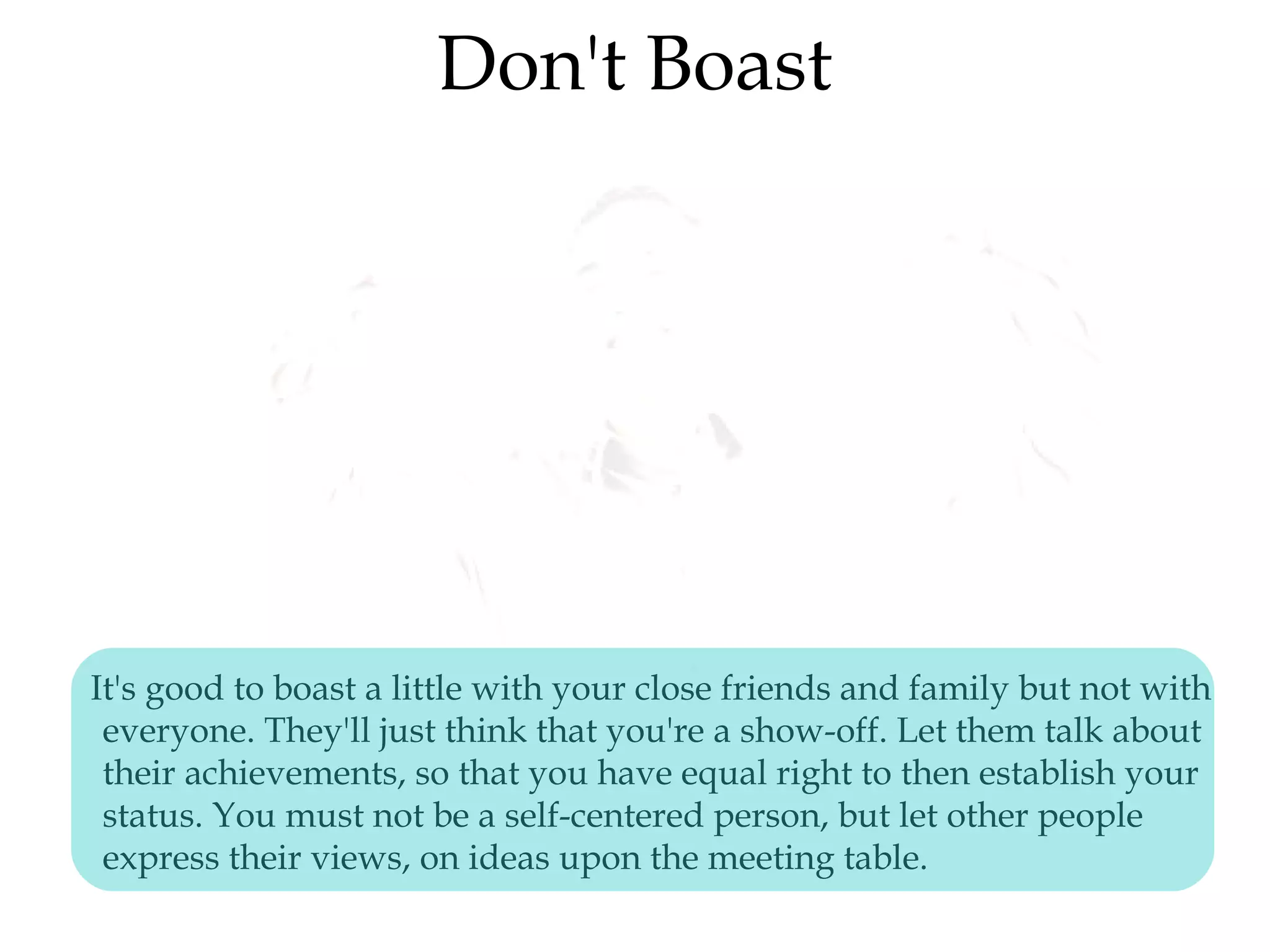 Don't Boast
It's good to boast a little with your close friends and family but not with
everyone. They'll just think that you're a show-off. Let them talk about
their achievements, so that you have equal right to then establish your
status. You must not be a self-centered person, but let other people
express their views, on ideas upon the meeting table.
 