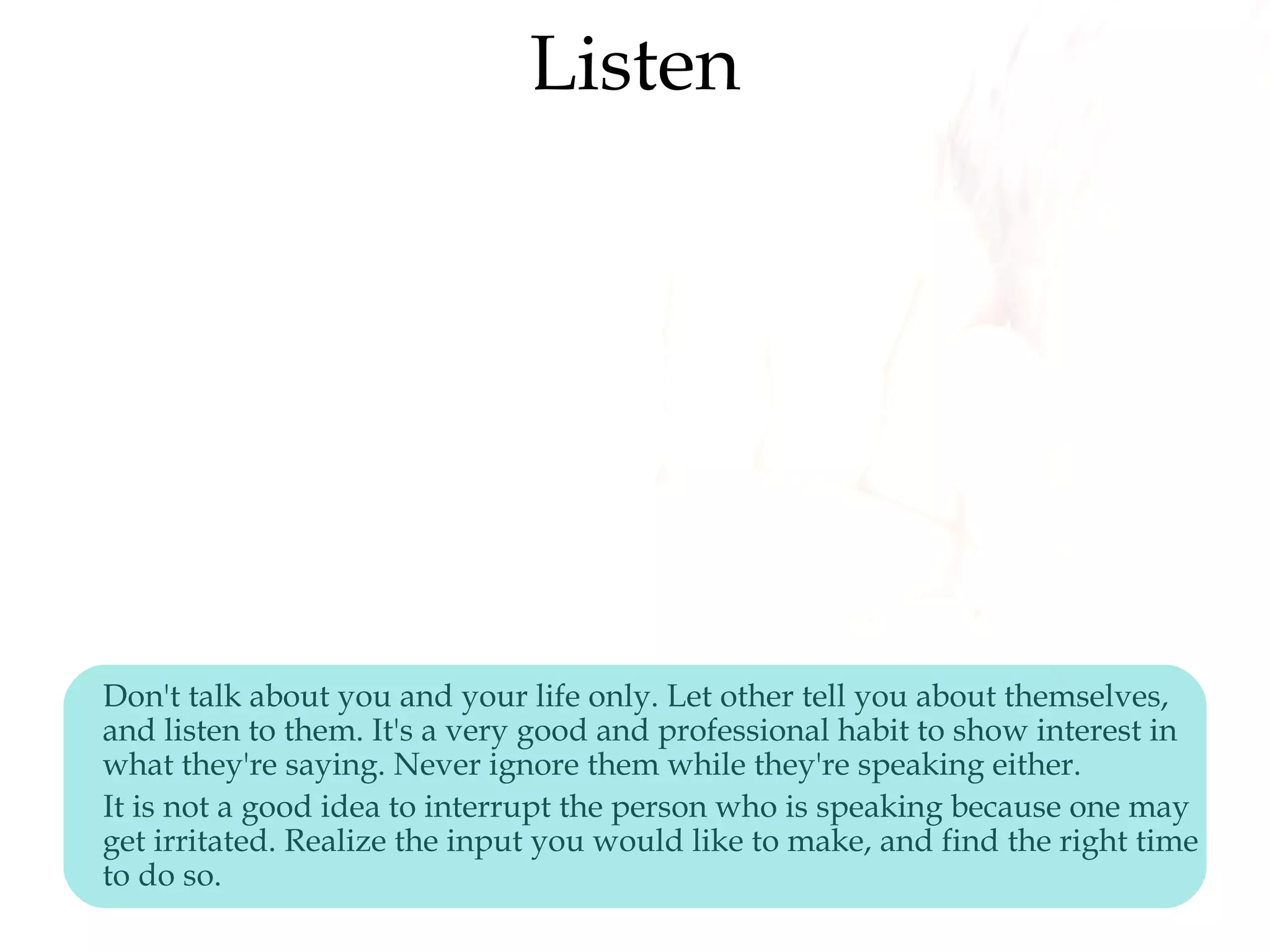 Listen
Don't talk about you and your life only. Let other tell you about themselves,
and listen to them. It's a very good and professional habit to show interest in
what they're saying. Never ignore them while they're speaking either.
It is not a good idea to interrupt the person who is speaking because one may
get irritated. Realize the input you would like to make, and find the right time
to do so.
 