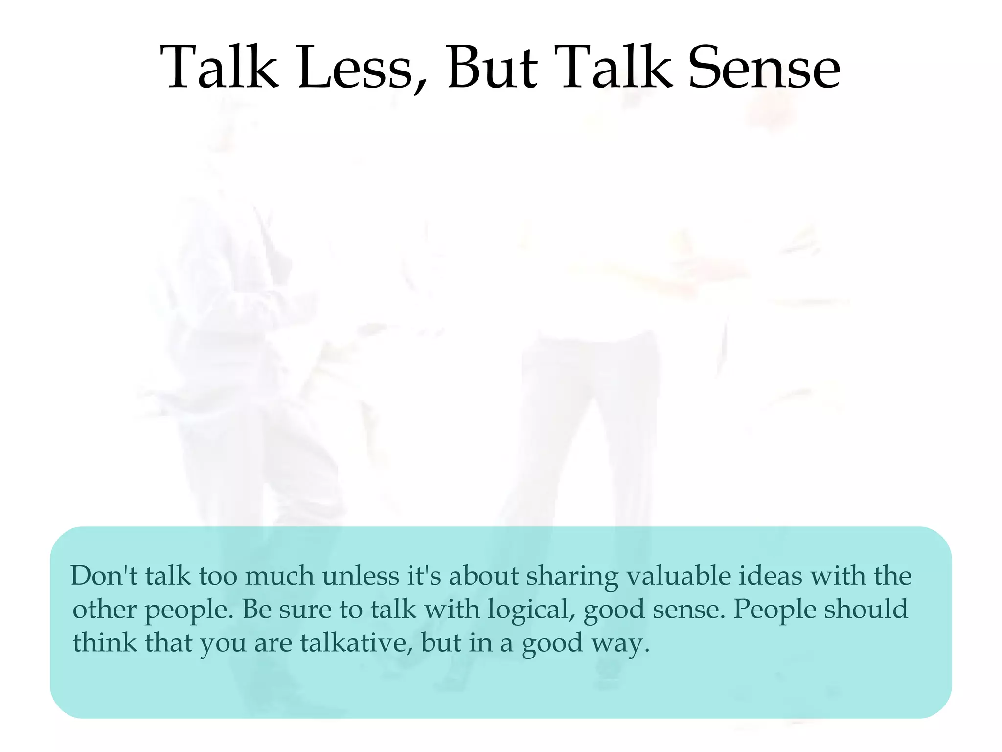 Talk Less, But Talk Sense
Don't talk too much unless it's about sharing valuable ideas with the
other people. Be sure to talk with logical, good sense. People should
think that you are talkative, but in a good way.
 