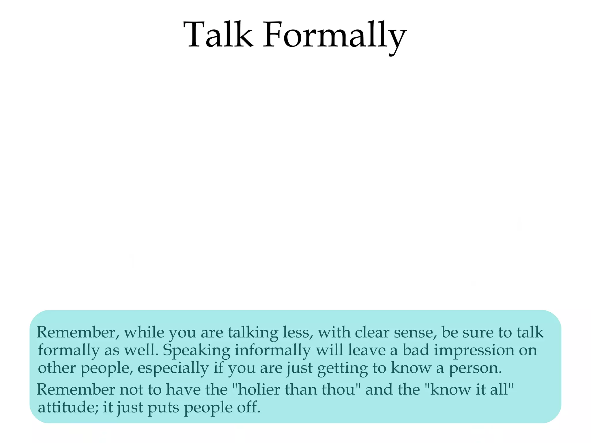 Talk Formally
Remember, while you are talking less, with clear sense, be sure to talk
formally as well. Speaking informally will leave a bad impression on
other people, especially if you are just getting to know a person.
Remember not to have the "holier than thou" and the "know it all"
attitude; it just puts people off.
 