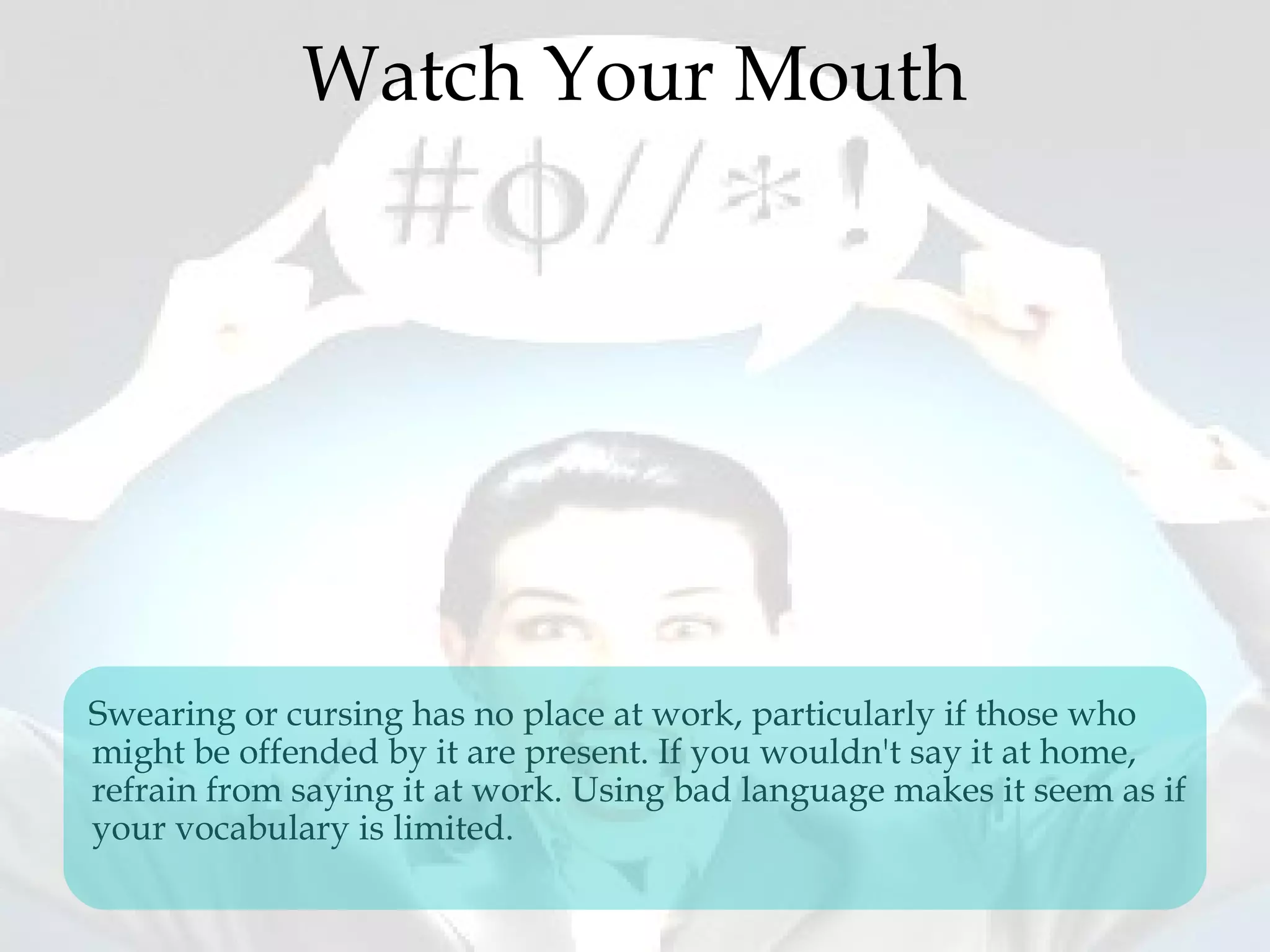 Watch Your Mouth
Swearing or cursing has no place at work, particularly if those who
might be offended by it are present. If you wouldn't say it at home,
refrain from saying it at work. Using bad language makes it seem as if
your vocabulary is limited.
 