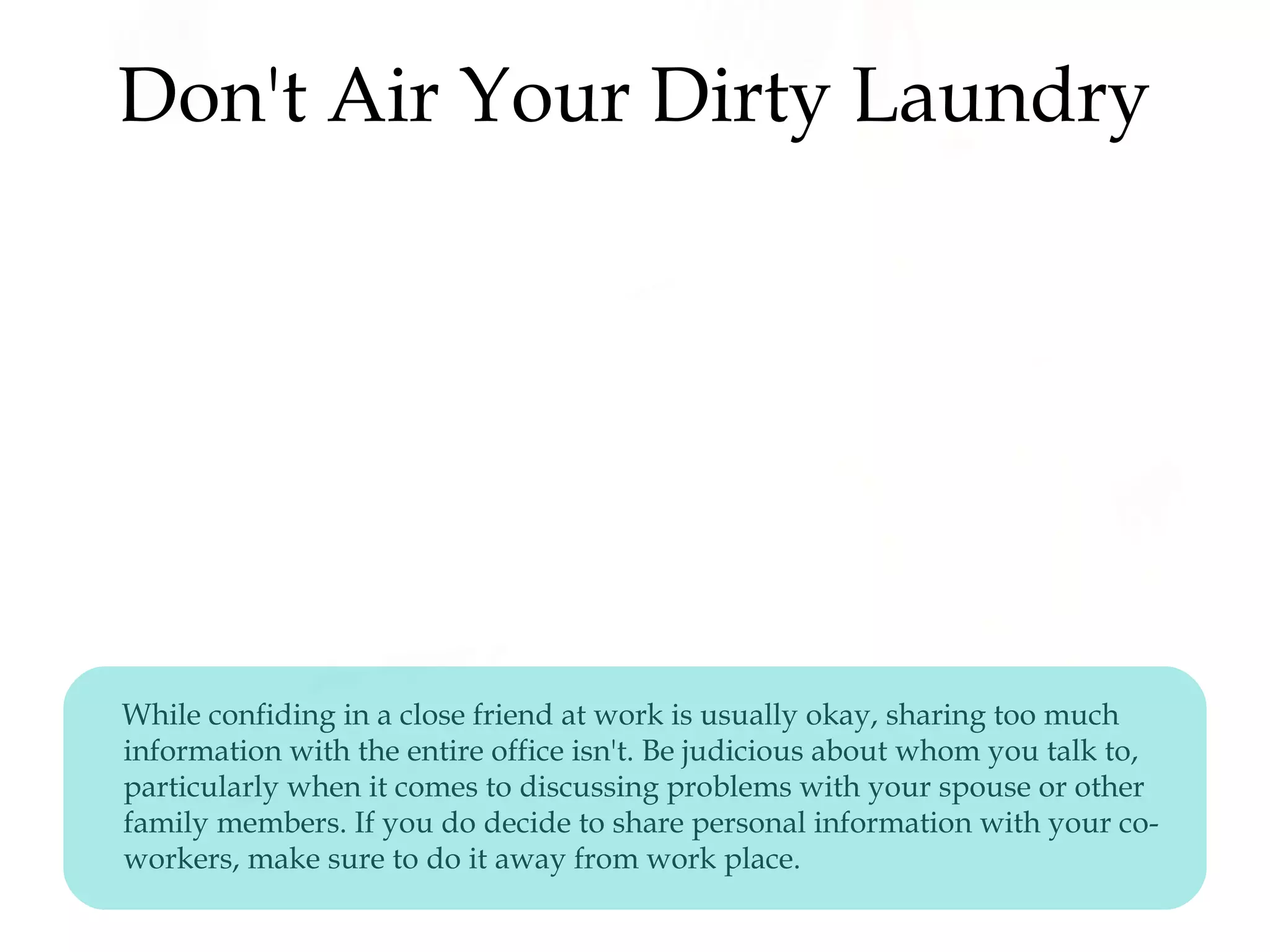 Don't Air Your Dirty Laundry
While confiding in a close friend at work is usually okay, sharing too much
information with the entire office isn't. Be judicious about whom you talk to,
particularly when it comes to discussing problems with your spouse or other
family members. If you do decide to share personal information with your co-
workers, make sure to do it away from work place.
 