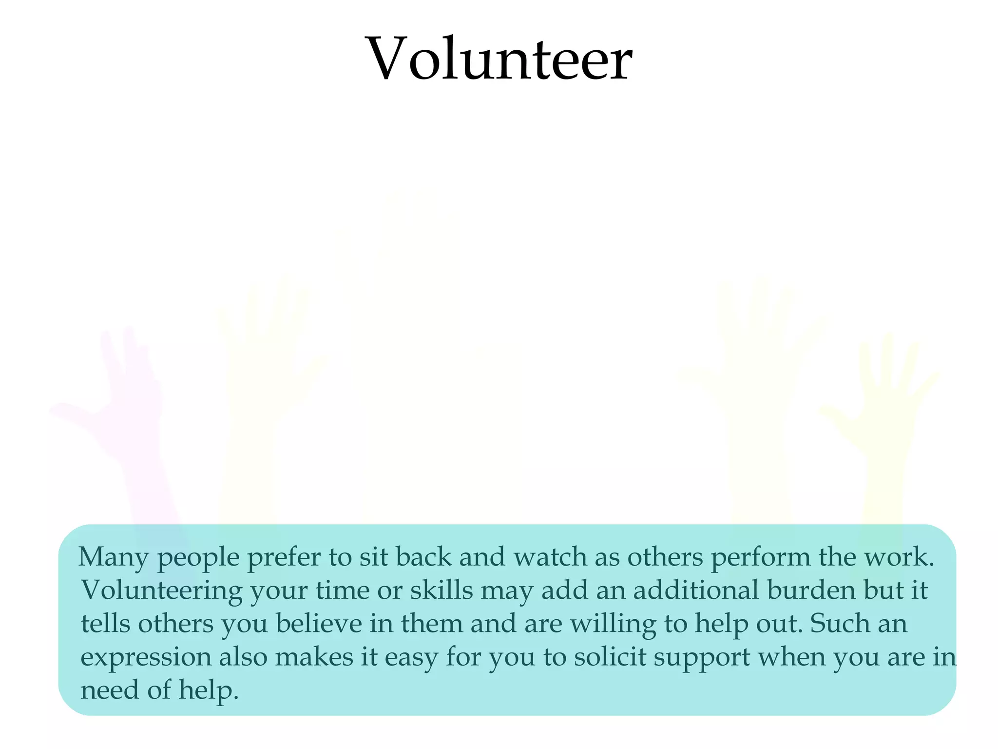 Volunteer
Many people prefer to sit back and watch as others perform the work.
Volunteering your time or skills may add an additional burden but it
tells others you believe in them and are willing to help out. Such an
expression also makes it easy for you to solicit support when you are in
need of help.
 