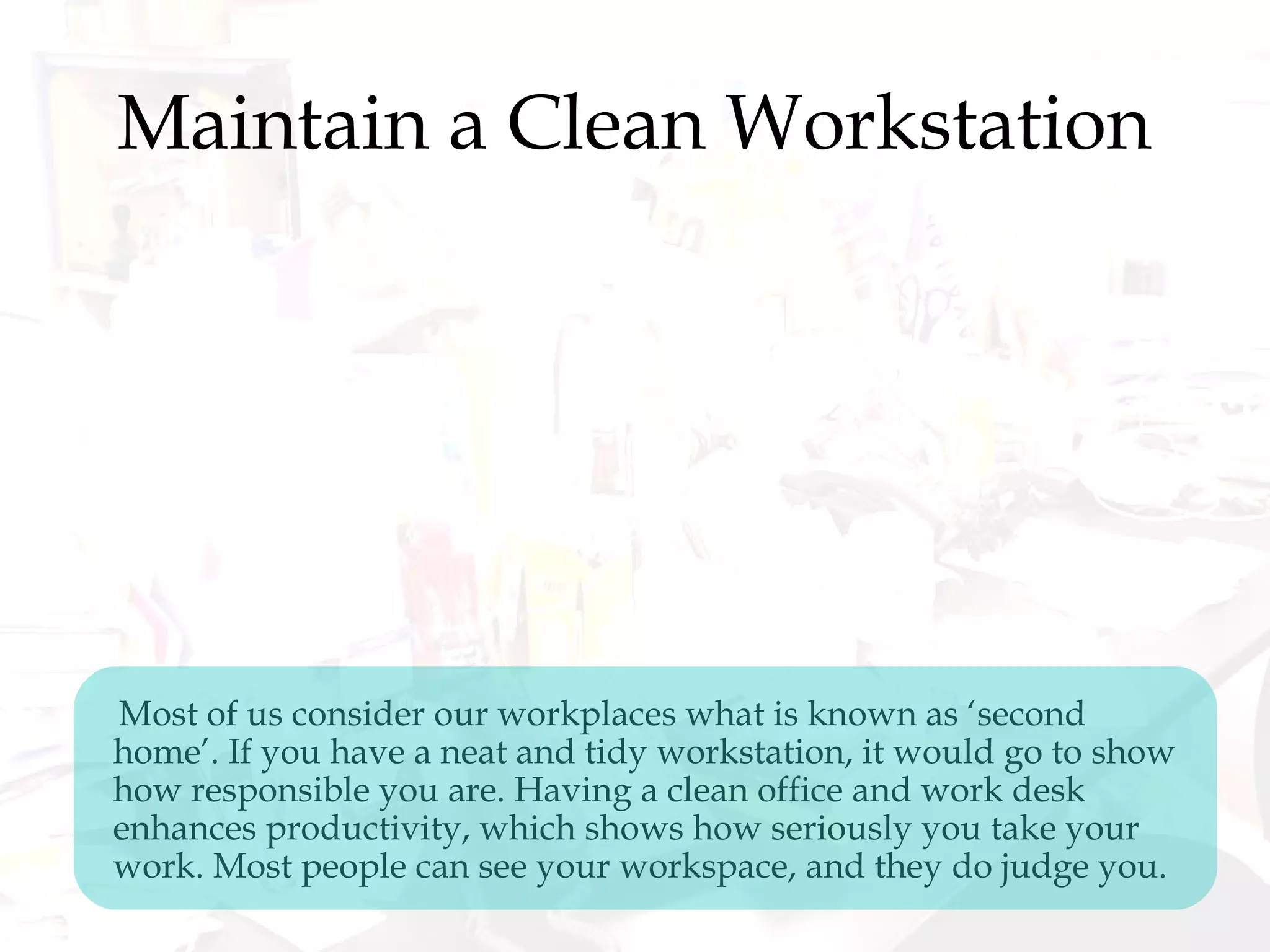 Maintain a Clean Workstation
Most of us consider our workplaces what is known as ‘second
home’. If you have a neat and tidy workstation, it would go to show
how responsible you are. Having a clean office and work desk
enhances productivity, which shows how seriously you take your
work. Most people can see your workspace, and they do judge you.
 