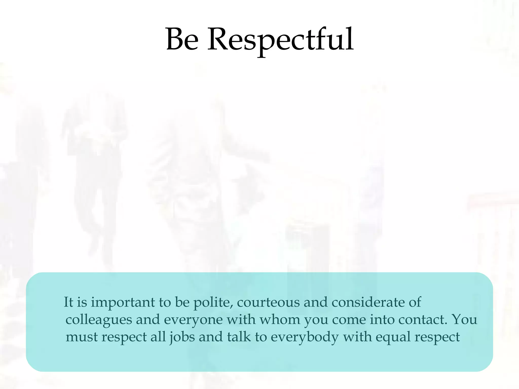 Be Respectful
It is important to be polite, courteous and considerate of
colleagues and everyone with whom you come into contact. You
must respect all jobs and talk to everybody with equal respect
 