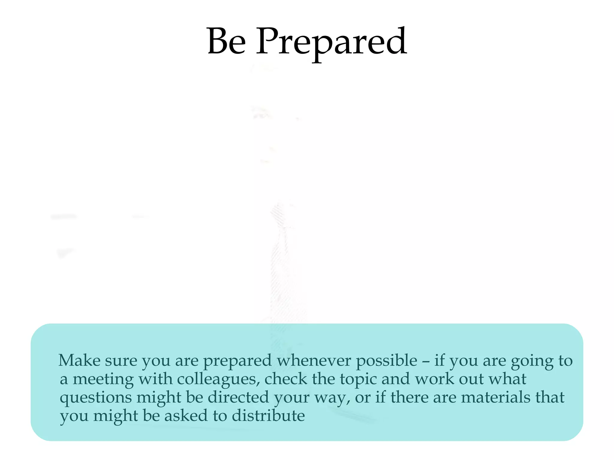 Be Prepared
Make sure you are prepared whenever possible – if you are going to
a meeting with colleagues, check the topic and work out what
questions might be directed your way, or if there are materials that
you might be asked to distribute
 