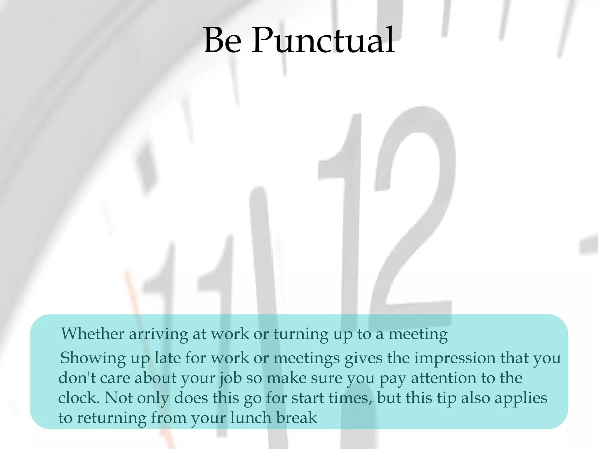 Be Punctual
Whether arriving at work or turning up to a meeting
Showing up late for work or meetings gives the impression that you
don't care about your job so make sure you pay attention to the
clock. Not only does this go for start times, but this tip also applies
to returning from your lunch break
 