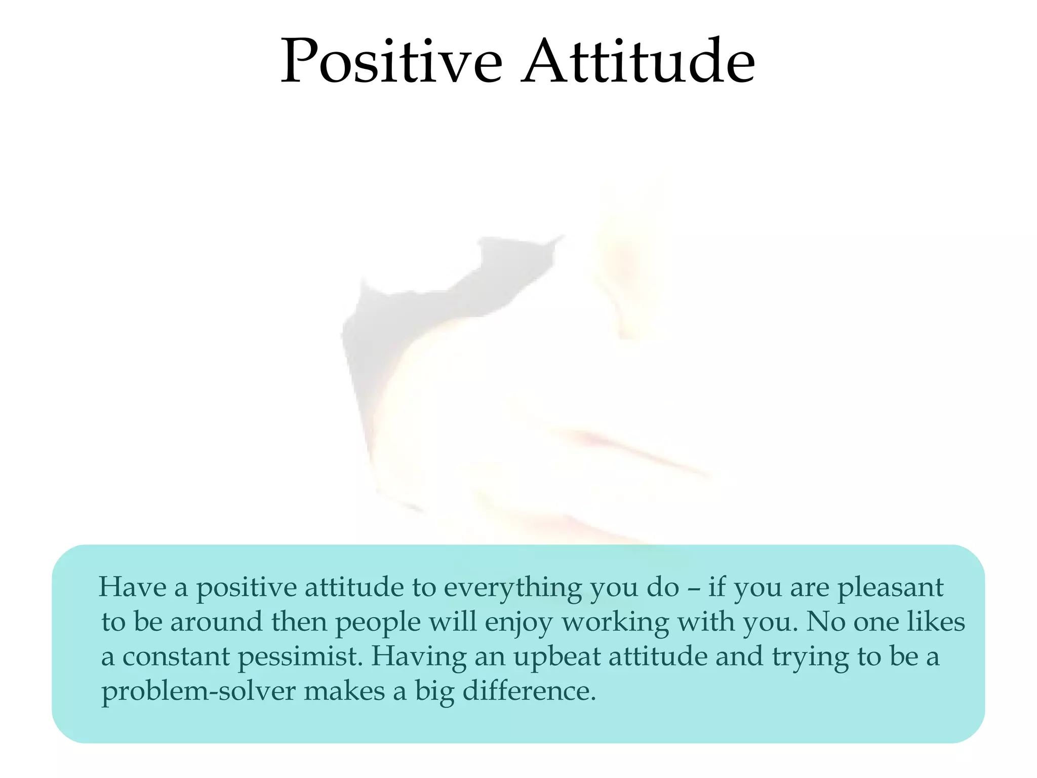 Positive Attitude
Have a positive attitude to everything you do – if you are pleasant
to be around then people will enjoy working with you. No one likes
a constant pessimist. Having an upbeat attitude and trying to be a
problem-solver makes a big difference.
 