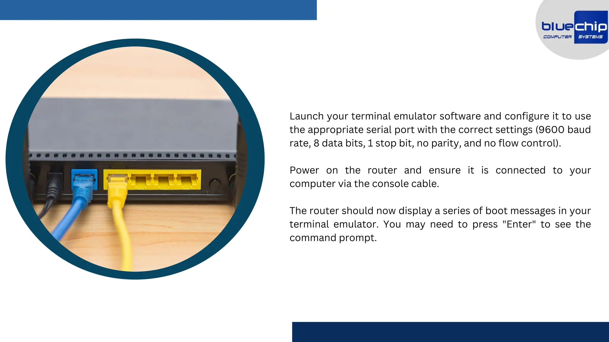 Launch your terminal emulator software and configure it to use
the appropriate serial port with the correct settings (9600 baud
rate, 8 data bits, 1 stop bit, no parity, and no flow control).
Power on the router and ensure it is connected to your
computer via the console cable.
The router should now display a series of boot messages in your
terminal emulator. You may need to press "Enter" to see the
command prompt.
 