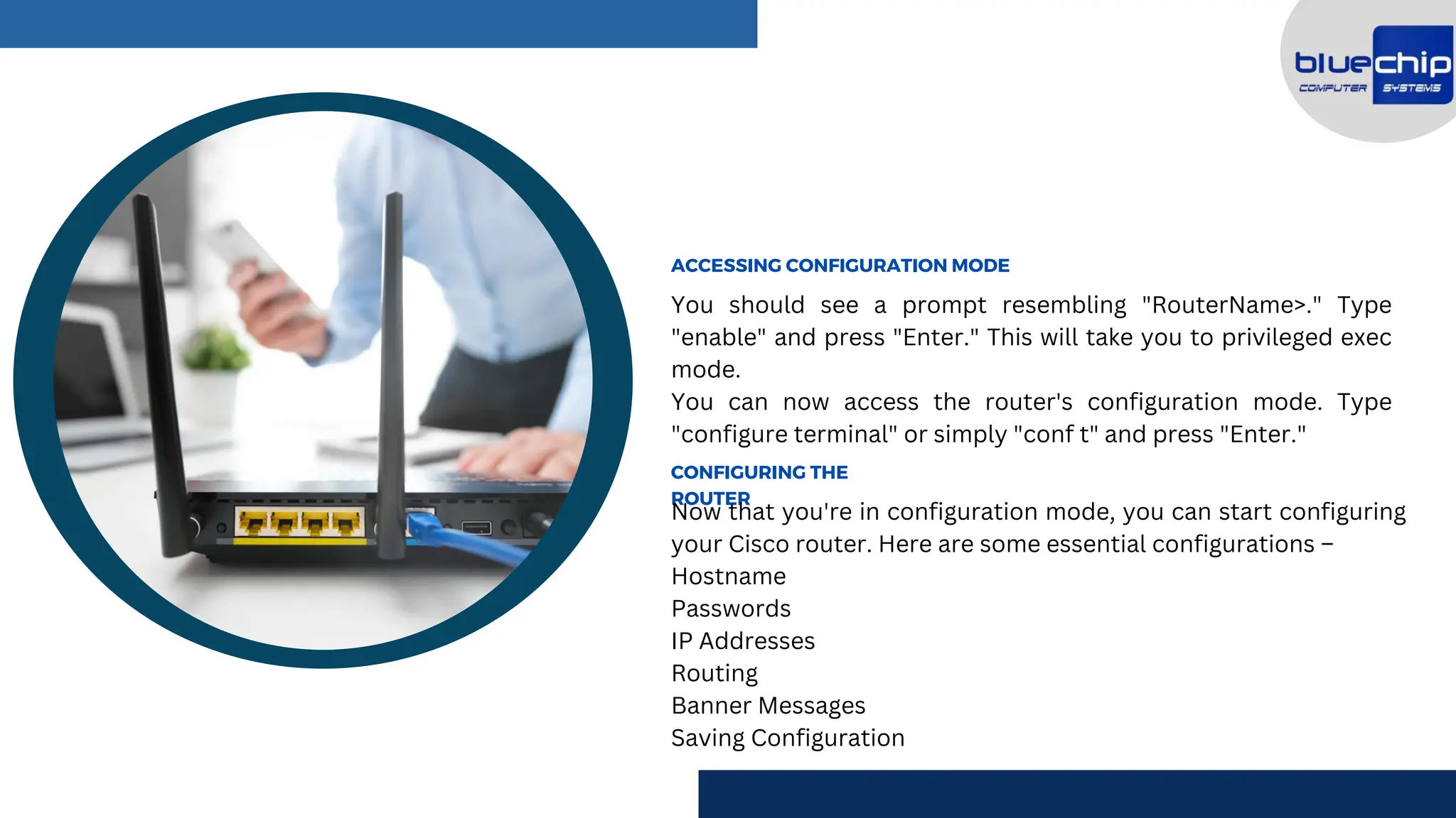 You should see a prompt resembling "RouterName>." Type
"enable" and press "Enter." This will take you to privileged exec
mode.
You can now access the router's configuration mode. Type
"configure terminal" or simply "conf t" and press "Enter."
ACCESSING CONFIGURATION MODE
CONFIGURING THE
ROUTER
Now that you're in configuration mode, you can start configuring
your Cisco router. Here are some essential configurations –
Hostname
Passwords
IP Addresses
Routing
Banner Messages
Saving Configuration
 